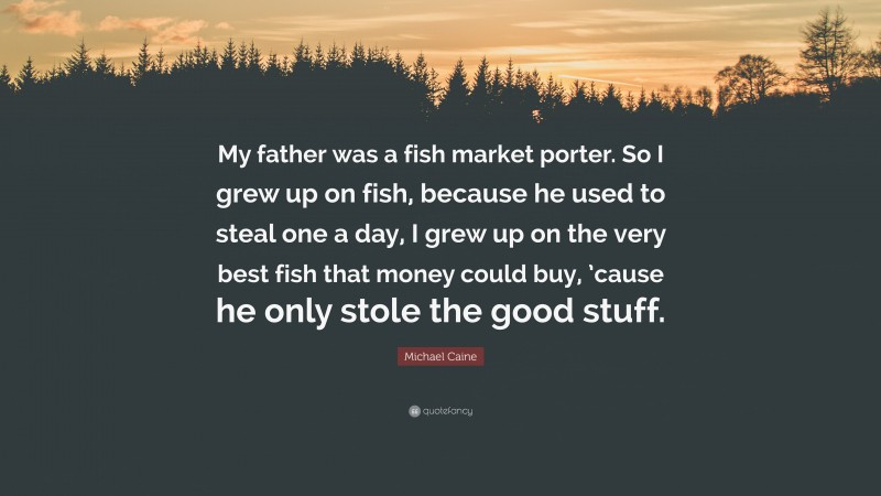 Michael Caine Quote: “My father was a fish market porter. So I grew up on fish, because he used to steal one a day, I grew up on the very best fish that money could buy, ’cause he only stole the good stuff.”