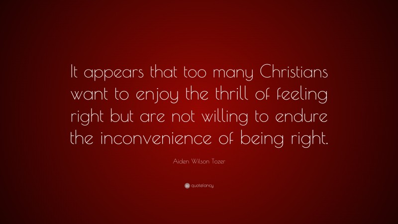 Aiden Wilson Tozer Quote: “It appears that too many Christians want to enjoy the thrill of feeling right but are not willing to endure the inconvenience of being right.”