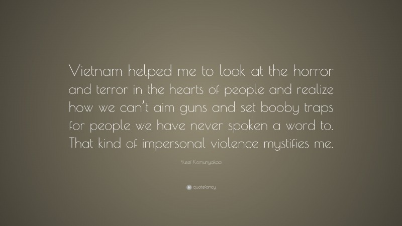 Yusef Komunyakaa Quote: “Vietnam helped me to look at the horror and terror in the hearts of people and realize how we can’t aim guns and set booby traps for people we have never spoken a word to. That kind of impersonal violence mystifies me.”