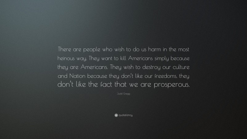 Judd Gregg Quote: “There are people who wish to do us harm in the most heinous way. They want to kill Americans simply because they are Americans. They wish to destroy our culture and Nation because they don’t like our freedoms, they don’t like the fact that we are prosperous.”