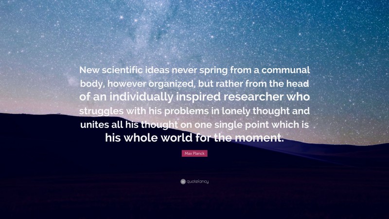 Max Planck Quote: “New scientific ideas never spring from a communal body, however organized, but rather from the head of an individually inspired researcher who struggles with his problems in lonely thought and unites all his thought on one single point which is his whole world for the moment.”