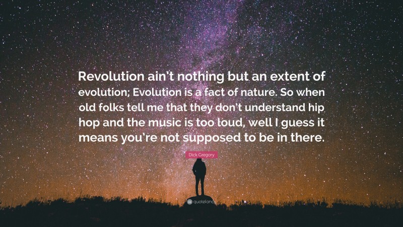 Dick Gregory Quote: “Revolution ain’t nothing but an extent of evolution; Evolution is a fact of nature. So when old folks tell me that they don’t understand hip hop and the music is too loud, well I guess it means you’re not supposed to be in there.”