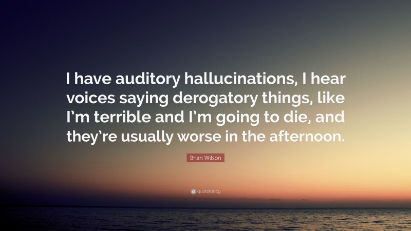 Brian Wilson Quote: “I have auditory hallucinations, I hear voices saying derogatory things, like I’m terrible and I’m going to die, and they’re usually worse in the afternoon.”