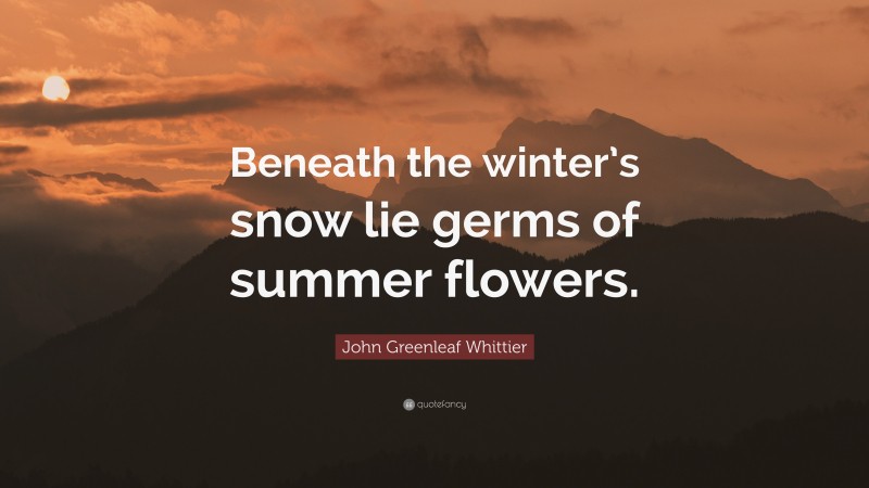 John Greenleaf Whittier Quote: “Beneath the winter’s snow lie germs of summer flowers.”