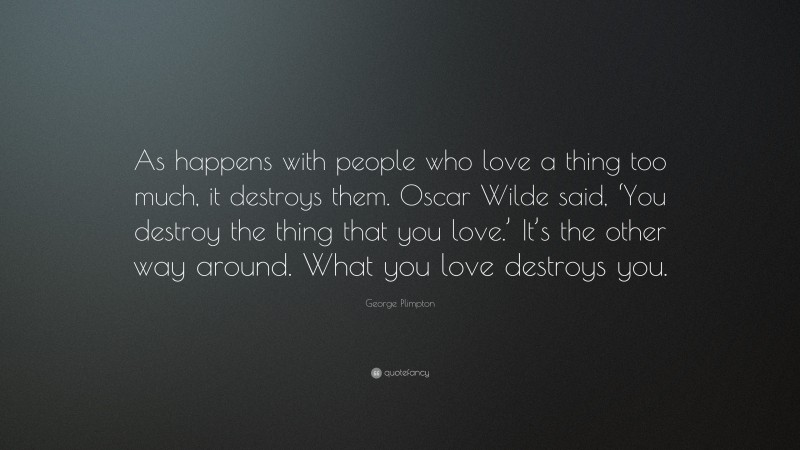 George Plimpton Quote: “As happens with people who love a thing too much, it destroys them. Oscar Wilde said, ‘You destroy the thing that you love.’ It’s the other way around. What you love destroys you.”