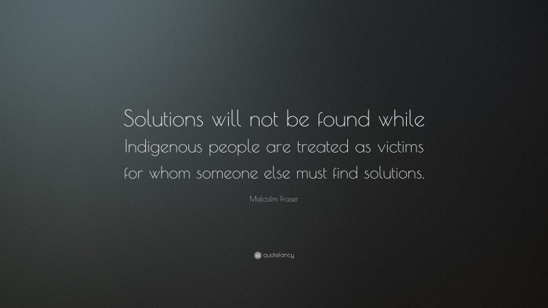 Malcolm Fraser Quote: “Solutions will not be found while Indigenous people are treated as victims for whom someone else must find solutions.”