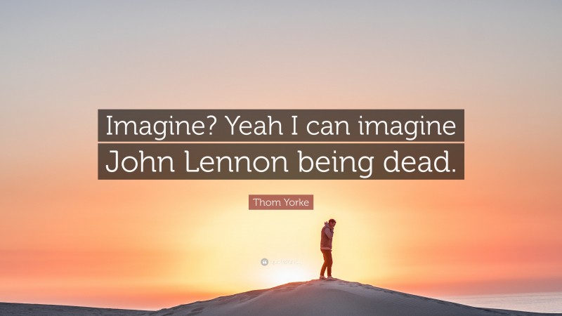 Thom Yorke Quote: “Imagine? Yeah I can imagine John Lennon being dead.”
