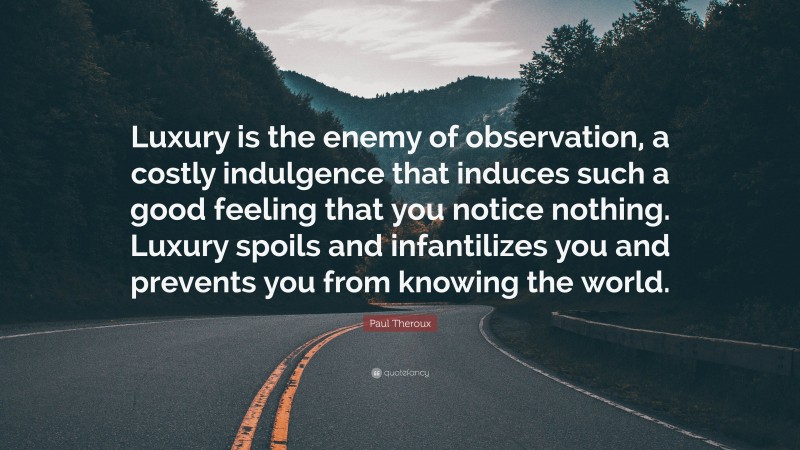 Paul Theroux Quote: “Luxury is the enemy of observation, a costly indulgence that induces such a good feeling that you notice nothing. Luxury spoils and infantilizes you and prevents you from knowing the world.”