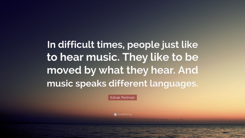 Itzhak Perlman Quote: “In difficult times, people just like to hear music. They like to be moved by what they hear. And music speaks different languages.”