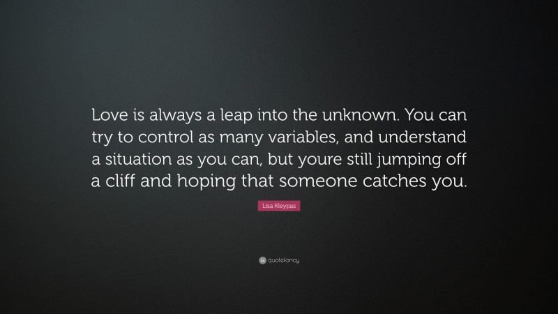 Lisa Kleypas Quote: “Love is always a leap into the unknown. You can try to control as many variables, and understand a situation as you can, but youre still jumping off a cliff and hoping that someone catches you.”