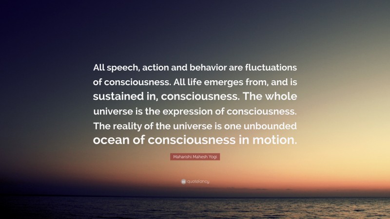 Maharishi Mahesh Yogi Quote: “All speech, action and behavior are fluctuations of consciousness. All life emerges from, and is sustained in, consciousness. The whole universe is the expression of consciousness. The reality of the universe is one unbounded ocean of consciousness in motion.”