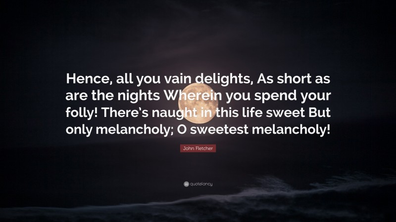 John Fletcher Quote: “Hence, all you vain delights, As short as are the nights Wherein you spend your folly! There’s naught in this life sweet But only melancholy; O sweetest melancholy!”