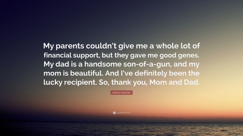 Ashton Kutcher Quote: “My parents couldn’t give me a whole lot of financial support, but they gave me good genes. My dad is a handsome son-of-a-gun, and my mom is beautiful. And I’ve definitely been the lucky recipient. So, thank you, Mom and Dad.”
