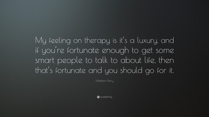 Matthew Perry Quote: “My feeling on therapy is it’s a luxury, and if you’re fortunate enough to get some smart people to talk to about life, then that’s fortunate and you should go for it.”