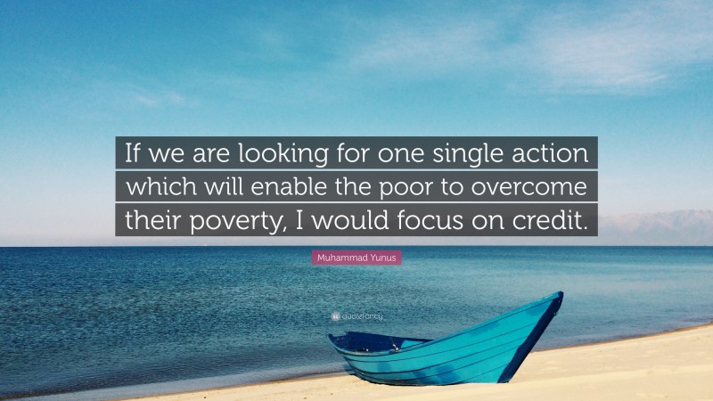 Muhammad Yunus Quote: “If we are looking for one single action which will enable the poor to overcome their poverty, I would focus on credit.”