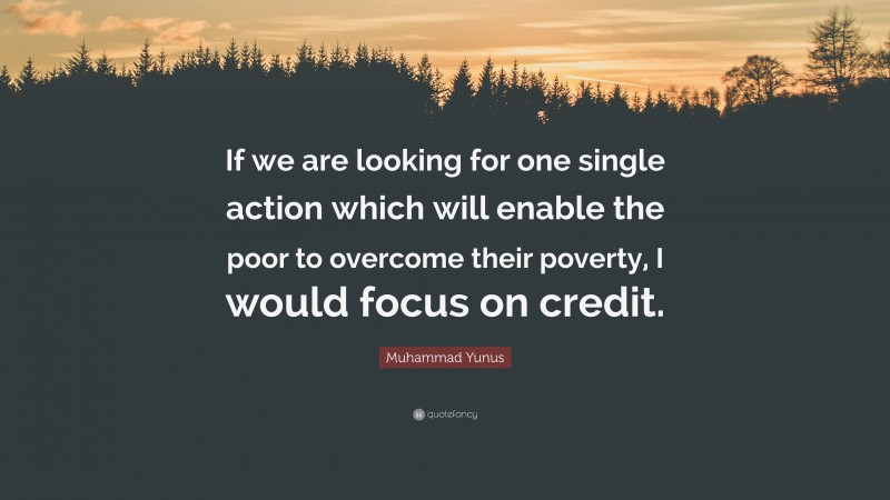 Muhammad Yunus Quote: “If we are looking for one single action which will enable the poor to overcome their poverty, I would focus on credit.”