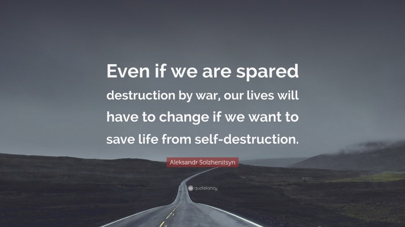 Aleksandr Solzhenitsyn Quote: “Even if we are spared destruction by war, our lives will have to change if we want to save life from self-destruction.”
