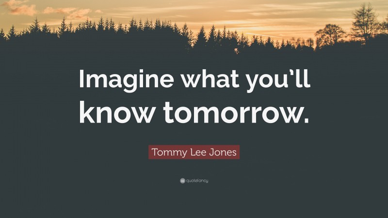 Tommy Lee Jones Quote: “Imagine what you’ll know tomorrow.”