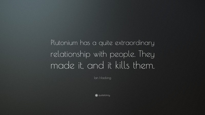 Ian Hacking Quote: “Plutonium has a quite extraordinary relationship with people. They made it, and it kills them.”