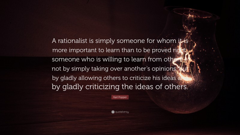 Karl Popper Quote: “A rationalist is simply someone for whom it is more important to learn than to be proved right; someone who is willing to learn from others – not by simply taking over another’s opinions, but by gladly allowing others to criticize his ideas and by gladly criticizing the ideas of others.”