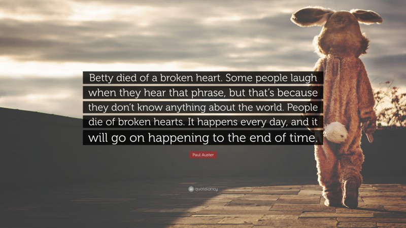Paul Auster Quote: “Betty died of a broken heart. Some people laugh when they hear that phrase, but that’s because they don’t know anything about the world. People die of broken hearts. It happens every day, and it will go on happening to the end of time.”