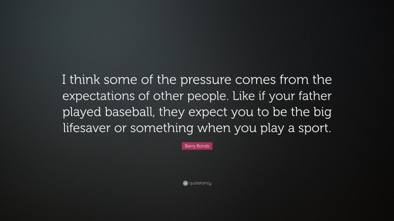 Barry Bonds Quote: “I think some of the pressure comes from the expectations of other people. Like if your father played baseball, they expect you to be the big lifesaver or something when you play a sport.”