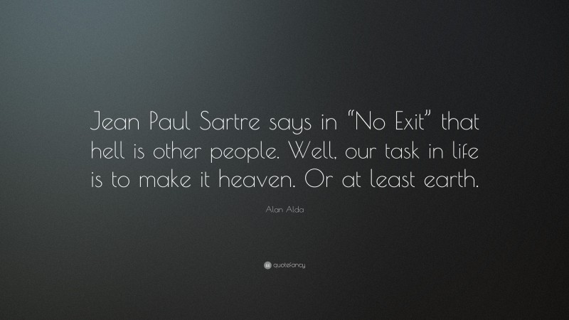 Alan Alda Quote: “Jean Paul Sartre says in “No Exit” that hell is other people. Well, our task in life is to make it heaven. Or at least earth.”