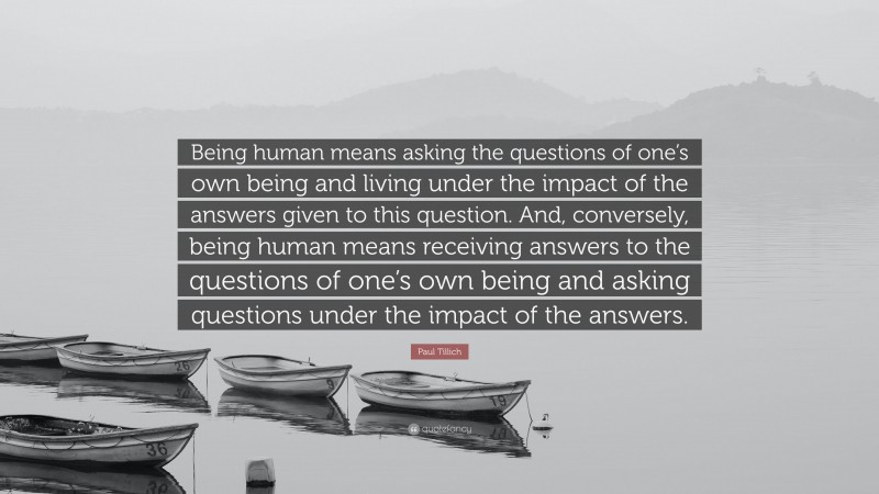 Paul Tillich Quote: “Being human means asking the questions of one’s own being and living under the impact of the answers given to this question. And, conversely, being human means receiving answers to the questions of one’s own being and asking questions under the impact of the answers.”