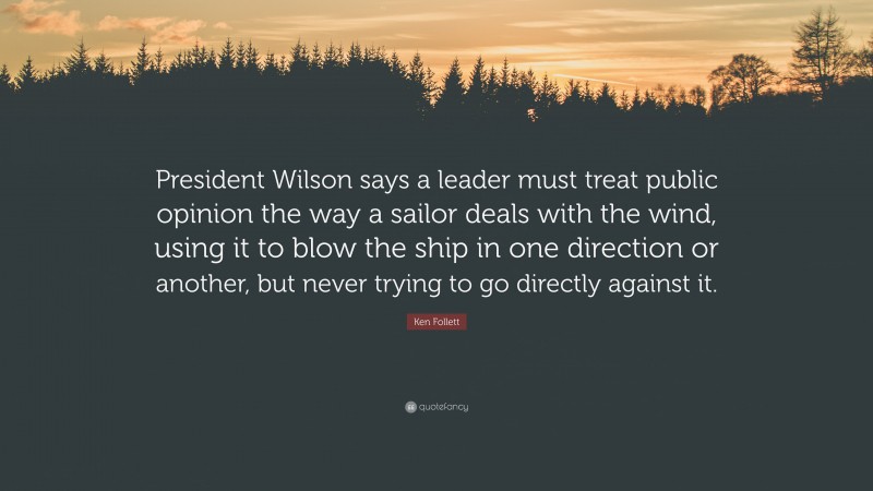 Ken Follett Quote: “President Wilson says a leader must treat public opinion the way a sailor deals with the wind, using it to blow the ship in one direction or another, but never trying to go directly against it.”