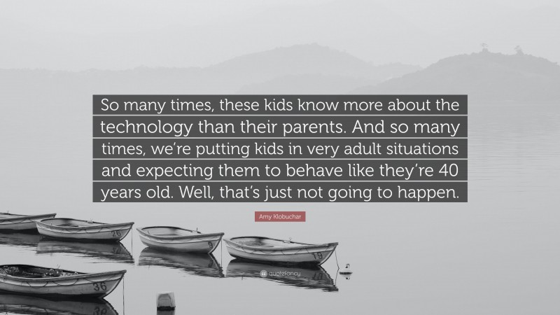 Amy Klobuchar Quote: “So many times, these kids know more about the technology than their parents. And so many times, we’re putting kids in very adult situations and expecting them to behave like they’re 40 years old. Well, that’s just not going to happen.”