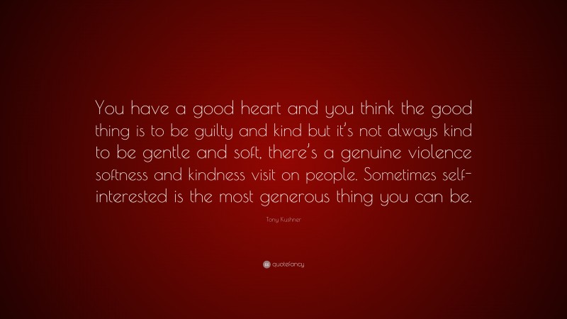Tony Kushner Quote: “You have a good heart and you think the good thing is to be guilty and kind but it’s not always kind to be gentle and soft, there’s a genuine violence softness and kindness visit on people. Sometimes self-interested is the most generous thing you can be.”