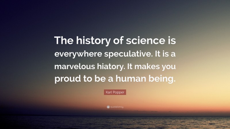 Karl Popper Quote: “The history of science is everywhere speculative. It is a marvelous hiatory. It makes you proud to be a human being.”
