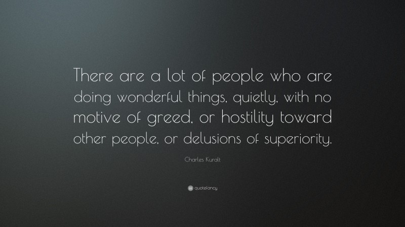 Charles Kuralt Quote: “There are a lot of people who are doing wonderful things, quietly, with no motive of greed, or hostility toward other people, or delusions of superiority.”