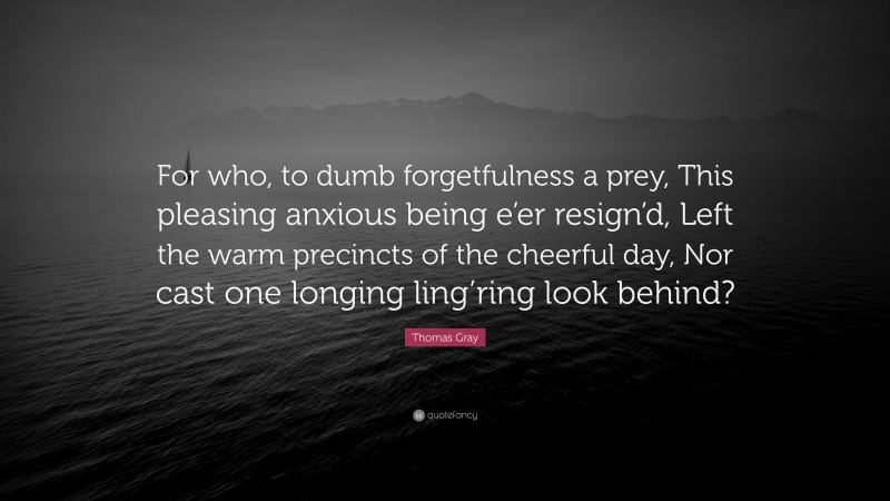 Thomas Gray Quote: “For who, to dumb forgetfulness a prey, This pleasing anxious being e’er resign’d, Left the warm precincts of the cheerful day, Nor cast one longing ling’ring look behind?”
