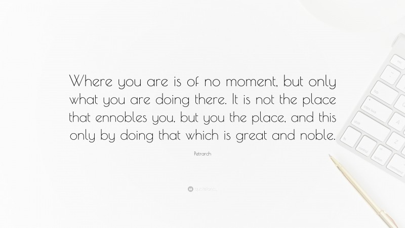 Petrarch Quote: “Where you are is of no moment, but only what you are doing there. It is not the place that ennobles you, but you the place, and this only by doing that which is great and noble.”
