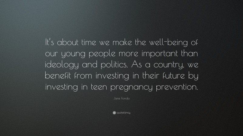 Jane Fonda Quote: “It’s about time we make the well-being of our young people more important than ideology and politics. As a country, we benefit from investing in their future by investing in teen pregnancy prevention.”
