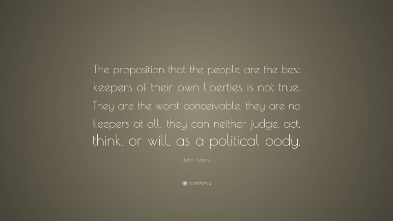 John Adams Quote: “The proposition that the people are the best keepers of their own liberties is not true. They are the worst conceivable, they are no keepers at all; they can neither judge, act, think, or will, as a political body.”