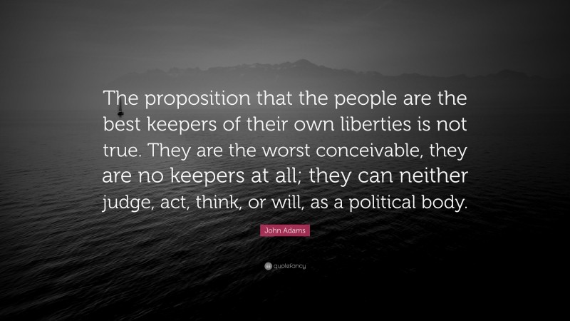John Adams Quote: “The proposition that the people are the best keepers of their own liberties is not true. They are the worst conceivable, they are no keepers at all; they can neither judge, act, think, or will, as a political body.”