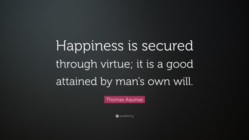 Thomas Aquinas Quote: “Happiness is secured through virtue; it is a good attained by man’s own will.”