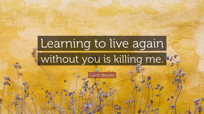 Garth Brooks Quote: “Learning to live again without you is killing me.”