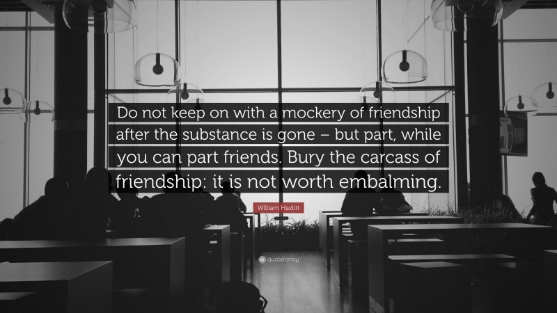 William Hazlitt Quote: “Do not keep on with a mockery of friendship after the substance is gone – but part, while you can part friends. Bury the carcass of friendship: it is not worth embalming.”