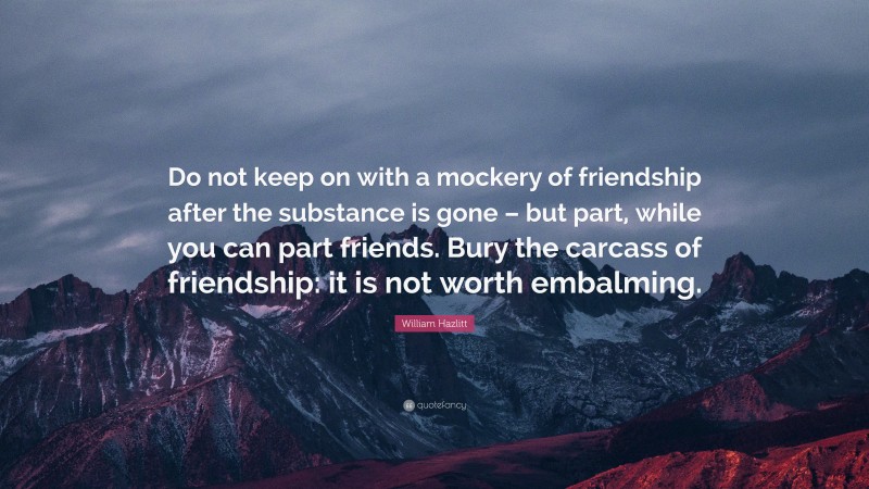 William Hazlitt Quote: “Do not keep on with a mockery of friendship after the substance is gone – but part, while you can part friends. Bury the carcass of friendship: it is not worth embalming.”