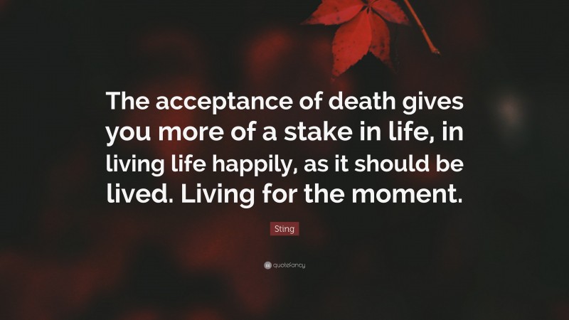 Sting Quote: “The acceptance of death gives you more of a stake in life, in living life happily, as it should be lived. Living for the moment.”