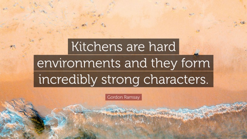 Gordon Ramsay Quote: “Kitchens are hard environments and they form incredibly strong characters.”