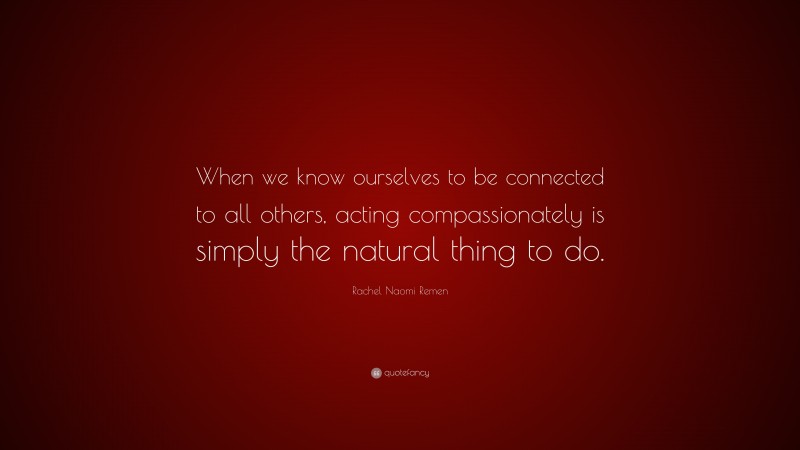 Rachel Naomi Remen Quote: “When we know ourselves to be connected to all others, acting compassionately is simply the natural thing to do.”