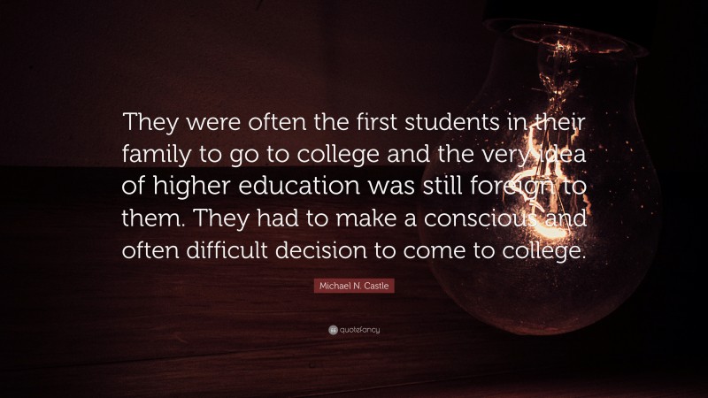 Michael N. Castle Quote: “They were often the first students in their family to go to college and the very idea of higher education was still foreign to them. They had to make a conscious and often difficult decision to come to college.”