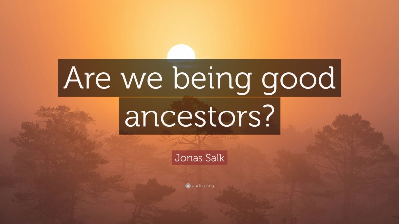 Jonas Salk Quote: “Are we being good ancestors?”