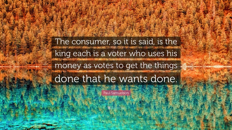 Paul Samuelson Quote: “The consumer, so it is said, is the king each is a voter who uses his money as votes to get the things done that he wants done.”