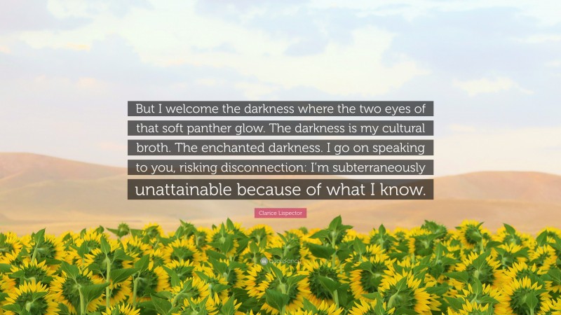Clarice Lispector Quote: “But I welcome the darkness where the two eyes of that soft panther glow. The darkness is my cultural broth. The enchanted darkness. I go on speaking to you, risking disconnection: I’m subterraneously unattainable because of what I know.”
