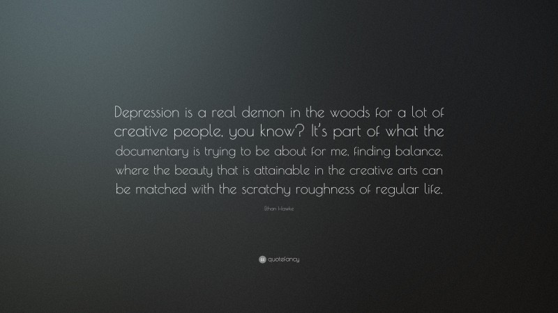 Ethan Hawke Quote: “Depression is a real demon in the woods for a lot of creative people, you know? It’s part of what the documentary is trying to be about for me, finding balance, where the beauty that is attainable in the creative arts can be matched with the scratchy roughness of regular life.”